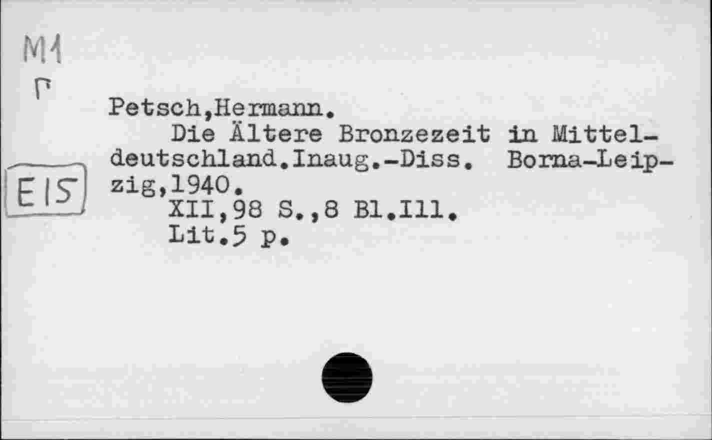 ﻿ж
P
ZD
Pet sch, Hermann.
Die Ältere Bronzezeit in Mitteldeutschland. Inaug. -Dis s. Borna-Leipzig,1940.
XII,98 S.,8 Bl.Ill.
Lit.5 p.